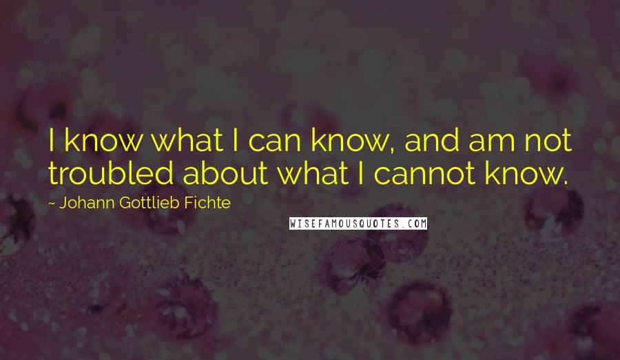 Johann Gottlieb Fichte Quotes: I know what I can know, and am not troubled about what I cannot know.