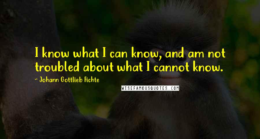 Johann Gottlieb Fichte Quotes: I know what I can know, and am not troubled about what I cannot know.