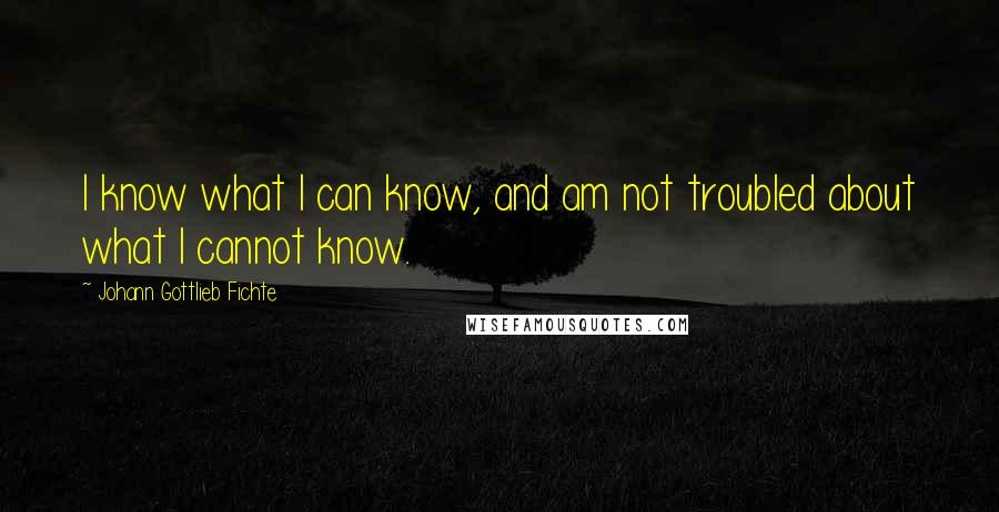 Johann Gottlieb Fichte Quotes: I know what I can know, and am not troubled about what I cannot know.