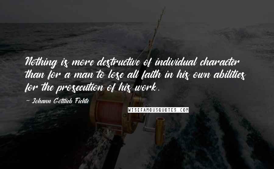 Johann Gottlieb Fichte Quotes: Nothing is more destructive of individual character than for a man to lose all faith in his own abilities for the prosecution of his work.