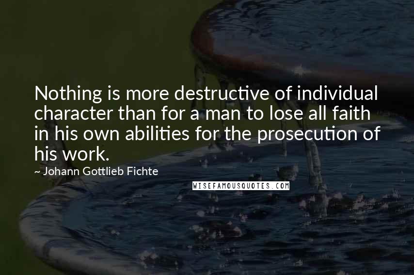 Johann Gottlieb Fichte Quotes: Nothing is more destructive of individual character than for a man to lose all faith in his own abilities for the prosecution of his work.