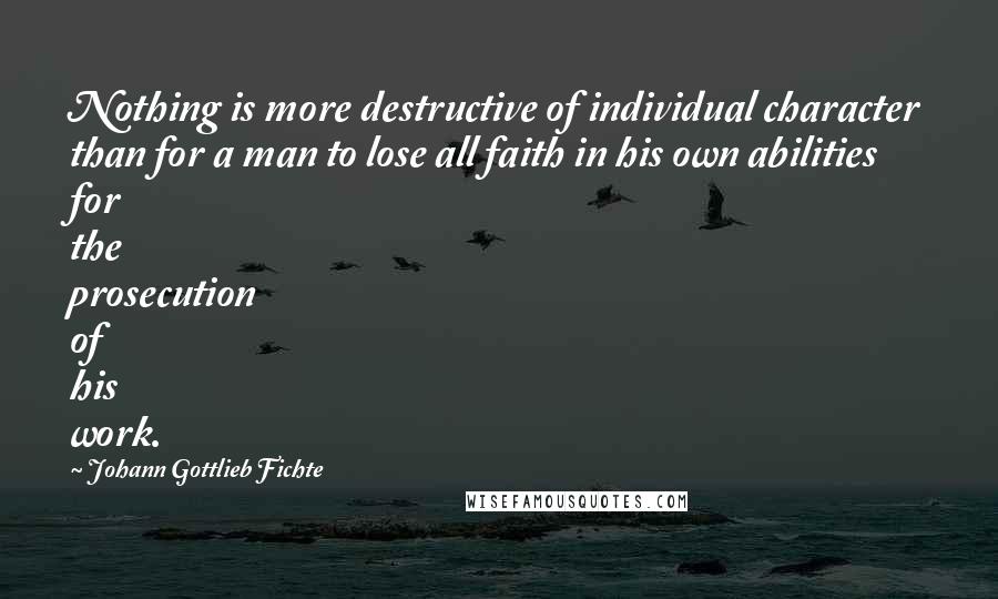 Johann Gottlieb Fichte Quotes: Nothing is more destructive of individual character than for a man to lose all faith in his own abilities for the prosecution of his work.