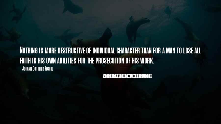 Johann Gottlieb Fichte Quotes: Nothing is more destructive of individual character than for a man to lose all faith in his own abilities for the prosecution of his work.