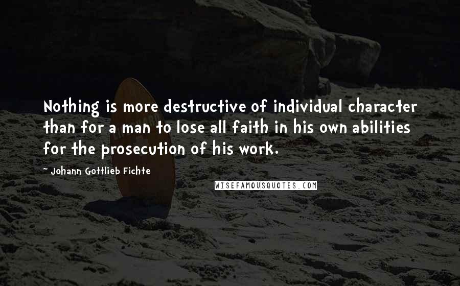 Johann Gottlieb Fichte Quotes: Nothing is more destructive of individual character than for a man to lose all faith in his own abilities for the prosecution of his work.