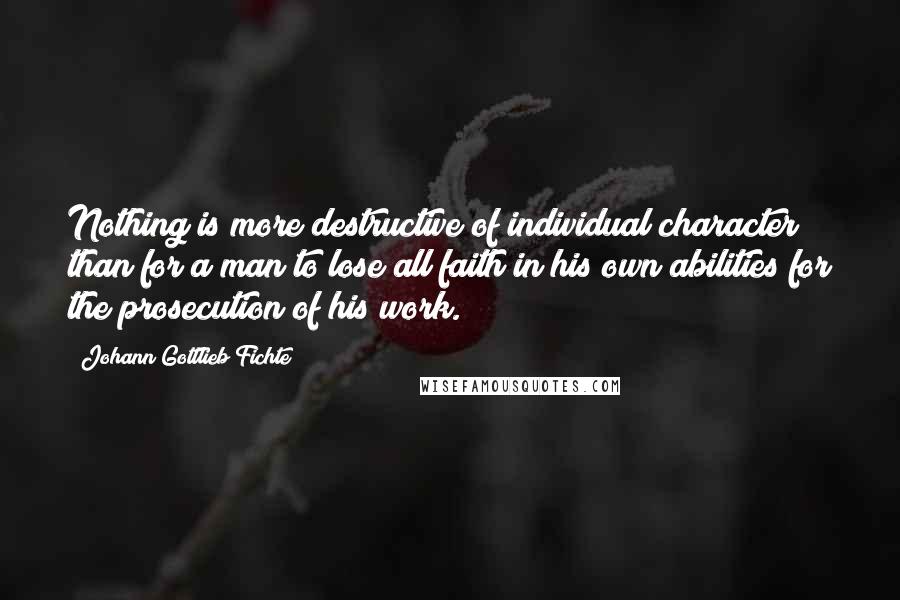 Johann Gottlieb Fichte Quotes: Nothing is more destructive of individual character than for a man to lose all faith in his own abilities for the prosecution of his work.
