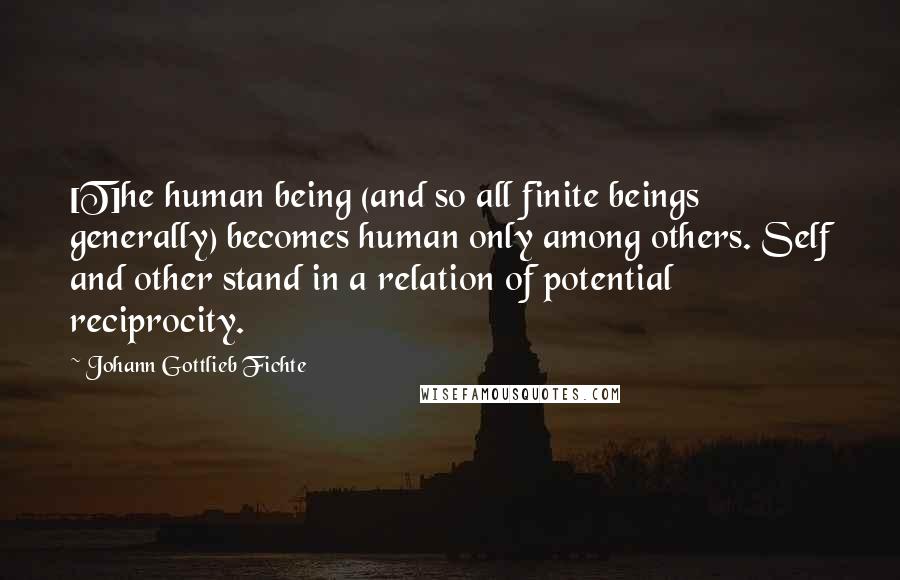Johann Gottlieb Fichte Quotes: [T]he human being (and so all finite beings generally) becomes human only among others. Self and other stand in a relation of potential reciprocity.
