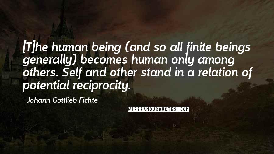 Johann Gottlieb Fichte Quotes: [T]he human being (and so all finite beings generally) becomes human only among others. Self and other stand in a relation of potential reciprocity.