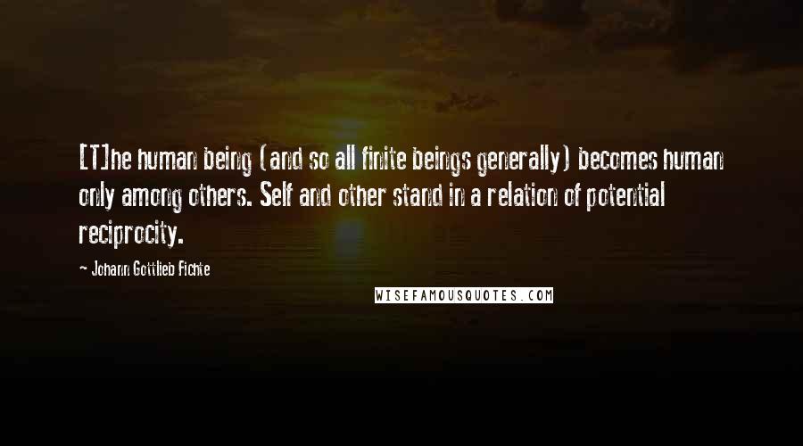 Johann Gottlieb Fichte Quotes: [T]he human being (and so all finite beings generally) becomes human only among others. Self and other stand in a relation of potential reciprocity.