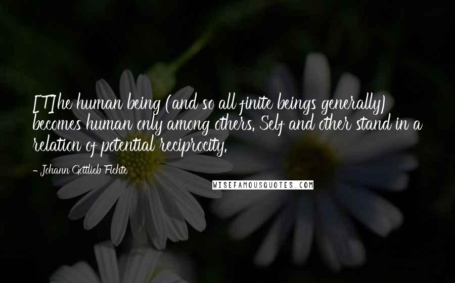 Johann Gottlieb Fichte Quotes: [T]he human being (and so all finite beings generally) becomes human only among others. Self and other stand in a relation of potential reciprocity.