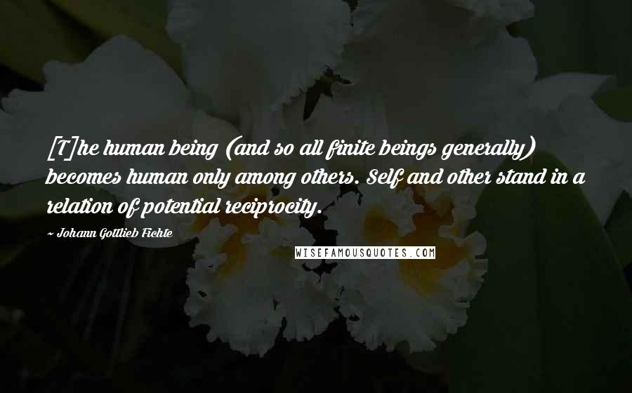 Johann Gottlieb Fichte Quotes: [T]he human being (and so all finite beings generally) becomes human only among others. Self and other stand in a relation of potential reciprocity.
