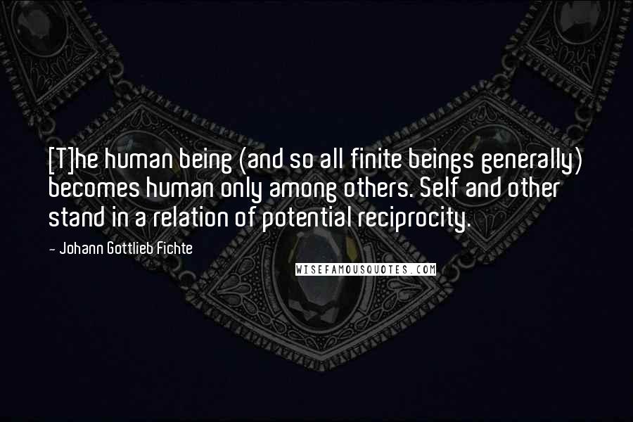 Johann Gottlieb Fichte Quotes: [T]he human being (and so all finite beings generally) becomes human only among others. Self and other stand in a relation of potential reciprocity.