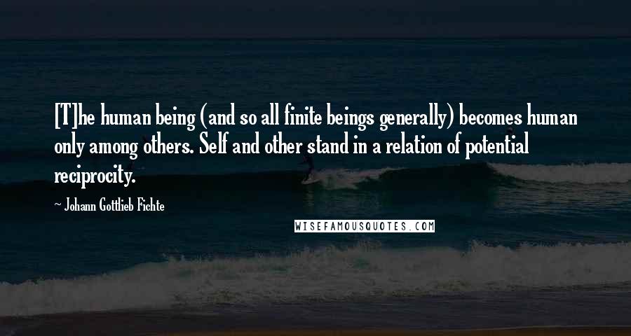 Johann Gottlieb Fichte Quotes: [T]he human being (and so all finite beings generally) becomes human only among others. Self and other stand in a relation of potential reciprocity.