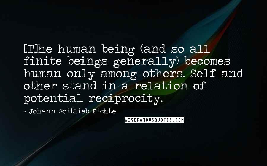 Johann Gottlieb Fichte Quotes: [T]he human being (and so all finite beings generally) becomes human only among others. Self and other stand in a relation of potential reciprocity.