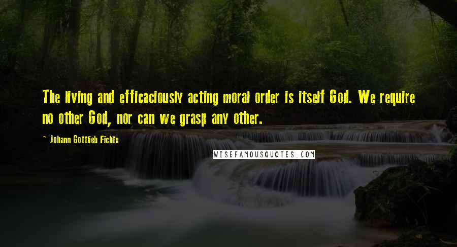 Johann Gottlieb Fichte Quotes: The living and efficaciously acting moral order is itself God. We require no other God, nor can we grasp any other.