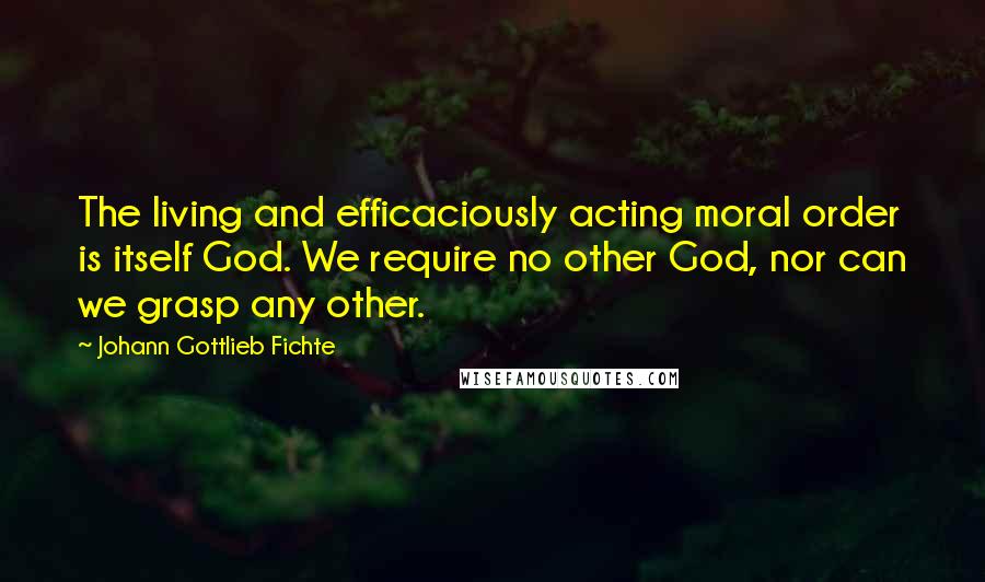 Johann Gottlieb Fichte Quotes: The living and efficaciously acting moral order is itself God. We require no other God, nor can we grasp any other.