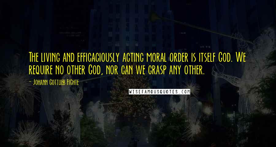 Johann Gottlieb Fichte Quotes: The living and efficaciously acting moral order is itself God. We require no other God, nor can we grasp any other.