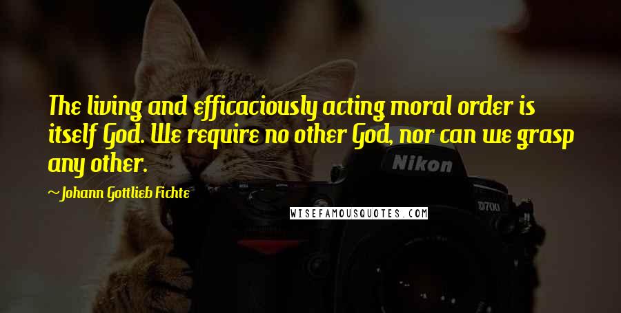 Johann Gottlieb Fichte Quotes: The living and efficaciously acting moral order is itself God. We require no other God, nor can we grasp any other.