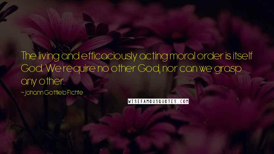 Johann Gottlieb Fichte Quotes: The living and efficaciously acting moral order is itself God. We require no other God, nor can we grasp any other.