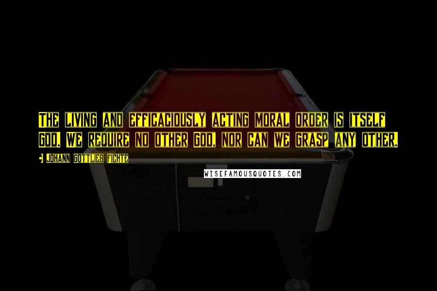 Johann Gottlieb Fichte Quotes: The living and efficaciously acting moral order is itself God. We require no other God, nor can we grasp any other.