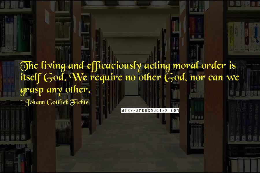 Johann Gottlieb Fichte Quotes: The living and efficaciously acting moral order is itself God. We require no other God, nor can we grasp any other.