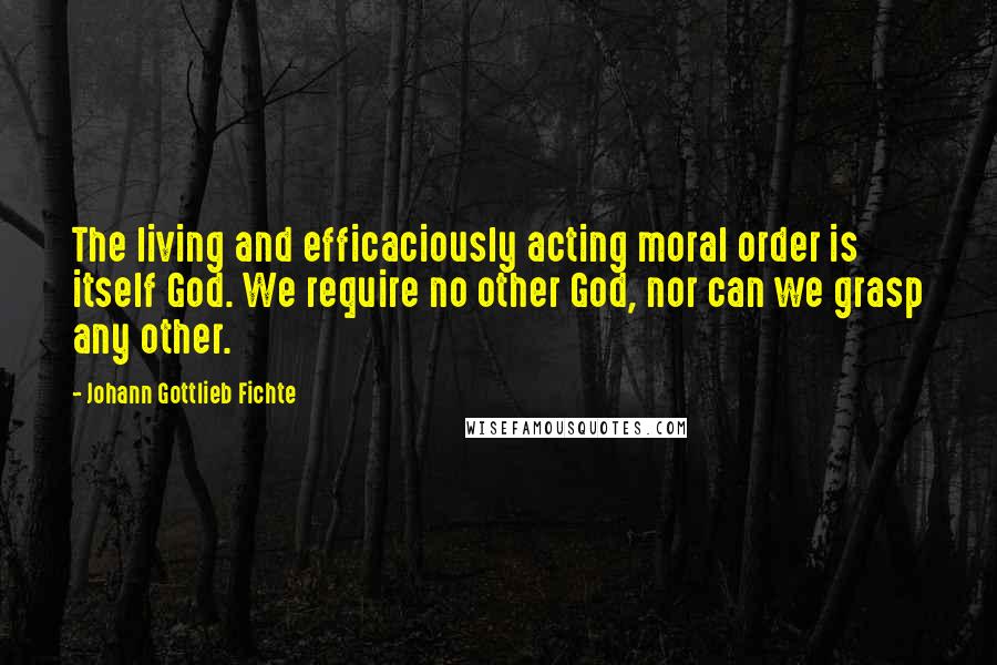 Johann Gottlieb Fichte Quotes: The living and efficaciously acting moral order is itself God. We require no other God, nor can we grasp any other.