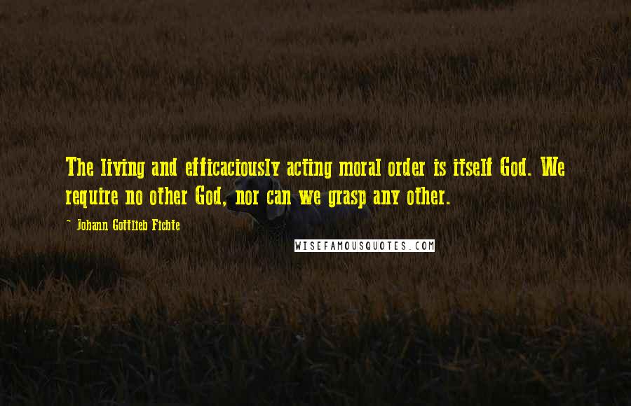 Johann Gottlieb Fichte Quotes: The living and efficaciously acting moral order is itself God. We require no other God, nor can we grasp any other.