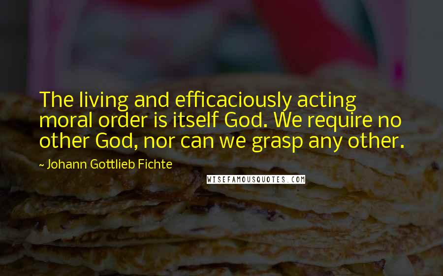 Johann Gottlieb Fichte Quotes: The living and efficaciously acting moral order is itself God. We require no other God, nor can we grasp any other.