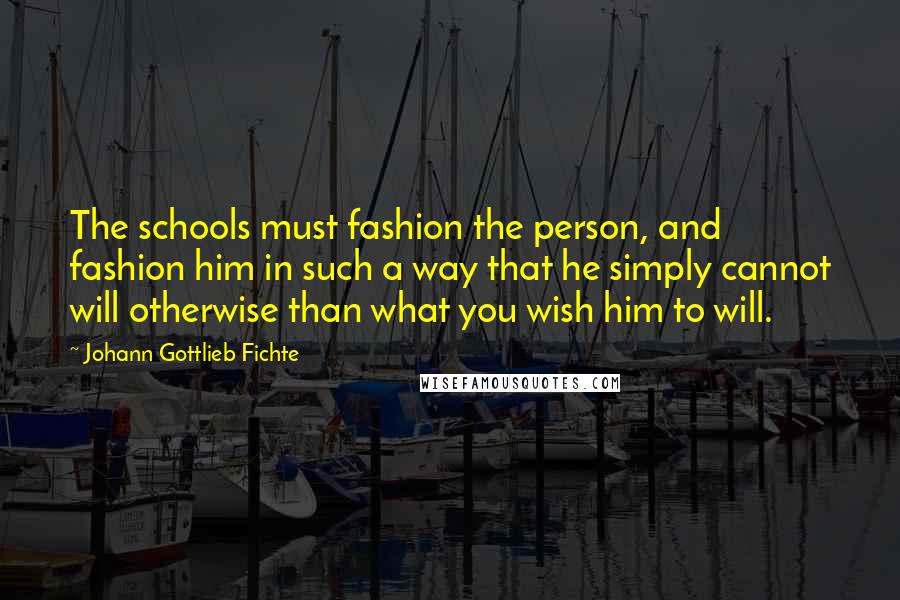 Johann Gottlieb Fichte Quotes: The schools must fashion the person, and fashion him in such a way that he simply cannot will otherwise than what you wish him to will.