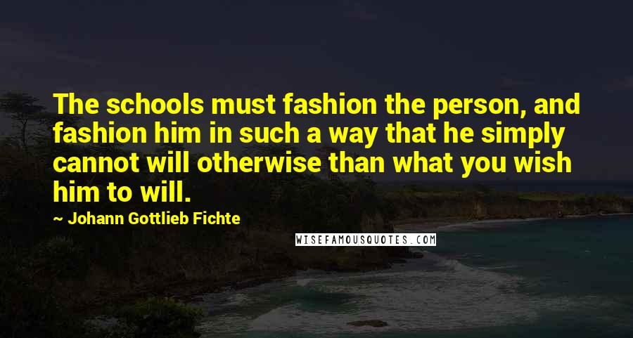 Johann Gottlieb Fichte Quotes: The schools must fashion the person, and fashion him in such a way that he simply cannot will otherwise than what you wish him to will.