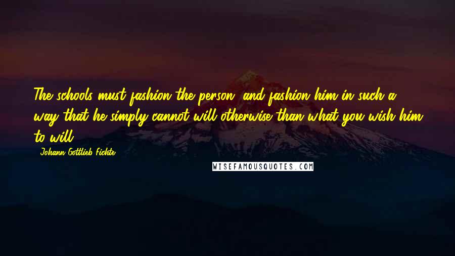 Johann Gottlieb Fichte Quotes: The schools must fashion the person, and fashion him in such a way that he simply cannot will otherwise than what you wish him to will.