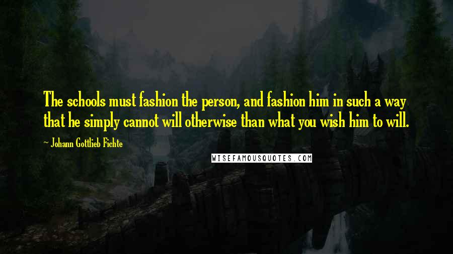 Johann Gottlieb Fichte Quotes: The schools must fashion the person, and fashion him in such a way that he simply cannot will otherwise than what you wish him to will.