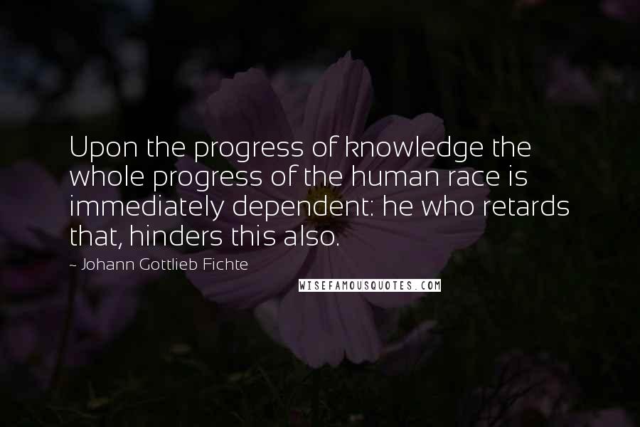 Johann Gottlieb Fichte Quotes: Upon the progress of knowledge the whole progress of the human race is immediately dependent: he who retards that, hinders this also.