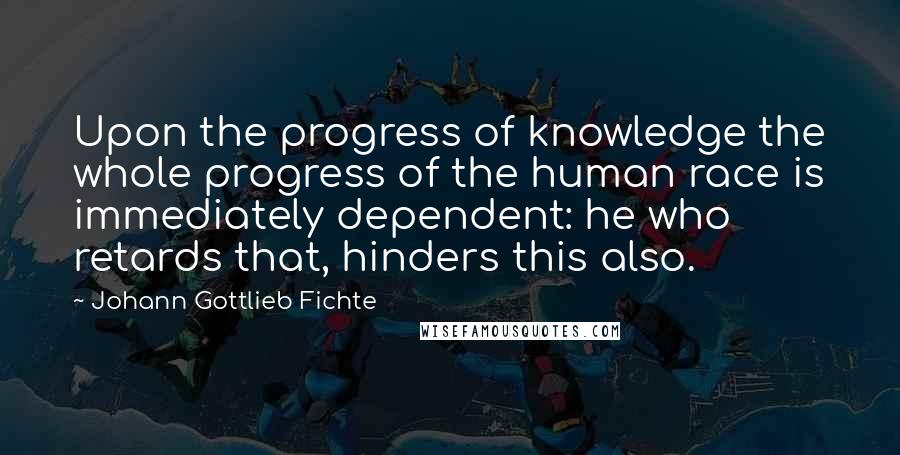 Johann Gottlieb Fichte Quotes: Upon the progress of knowledge the whole progress of the human race is immediately dependent: he who retards that, hinders this also.