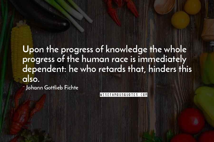 Johann Gottlieb Fichte Quotes: Upon the progress of knowledge the whole progress of the human race is immediately dependent: he who retards that, hinders this also.