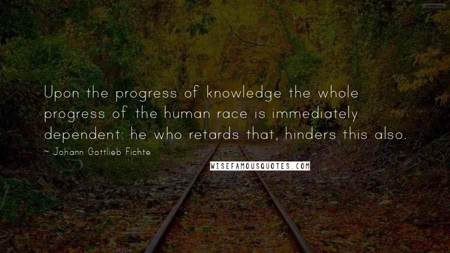 Johann Gottlieb Fichte Quotes: Upon the progress of knowledge the whole progress of the human race is immediately dependent: he who retards that, hinders this also.