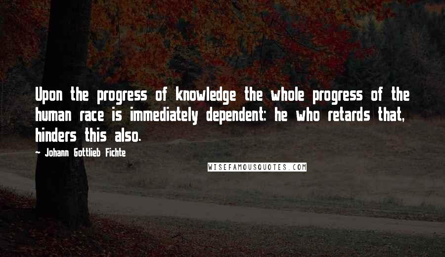 Johann Gottlieb Fichte Quotes: Upon the progress of knowledge the whole progress of the human race is immediately dependent: he who retards that, hinders this also.