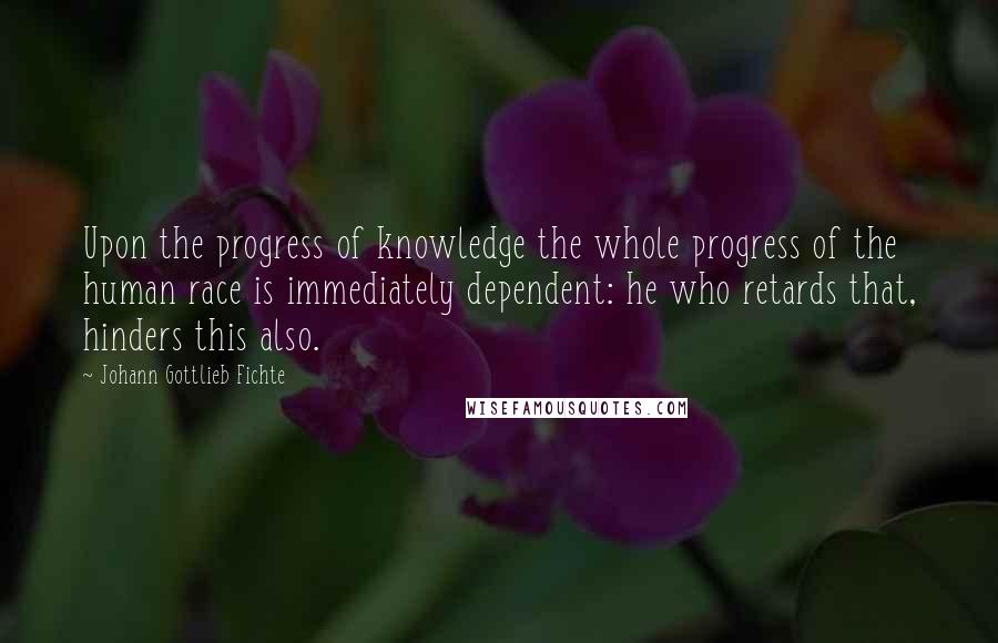 Johann Gottlieb Fichte Quotes: Upon the progress of knowledge the whole progress of the human race is immediately dependent: he who retards that, hinders this also.