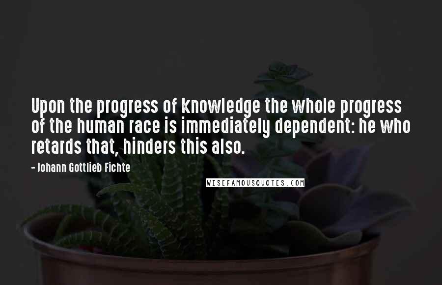 Johann Gottlieb Fichte Quotes: Upon the progress of knowledge the whole progress of the human race is immediately dependent: he who retards that, hinders this also.