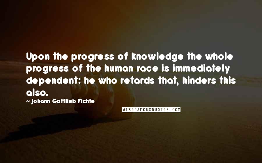 Johann Gottlieb Fichte Quotes: Upon the progress of knowledge the whole progress of the human race is immediately dependent: he who retards that, hinders this also.