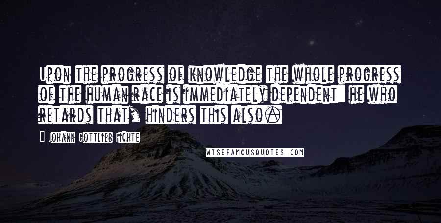 Johann Gottlieb Fichte Quotes: Upon the progress of knowledge the whole progress of the human race is immediately dependent: he who retards that, hinders this also.