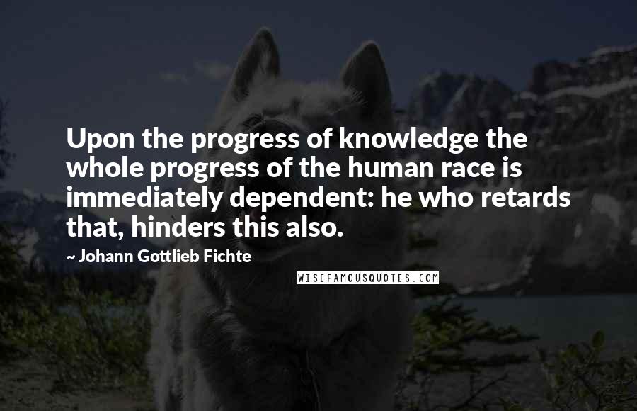 Johann Gottlieb Fichte Quotes: Upon the progress of knowledge the whole progress of the human race is immediately dependent: he who retards that, hinders this also.