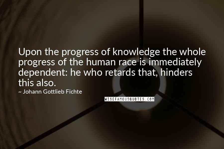 Johann Gottlieb Fichte Quotes: Upon the progress of knowledge the whole progress of the human race is immediately dependent: he who retards that, hinders this also.