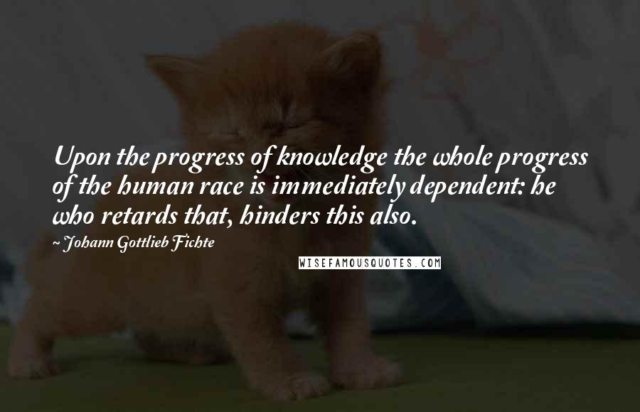 Johann Gottlieb Fichte Quotes: Upon the progress of knowledge the whole progress of the human race is immediately dependent: he who retards that, hinders this also.