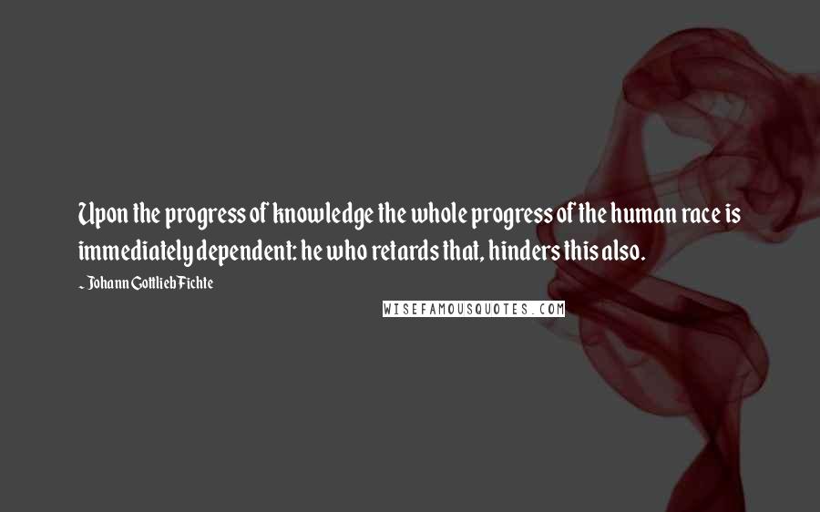 Johann Gottlieb Fichte Quotes: Upon the progress of knowledge the whole progress of the human race is immediately dependent: he who retards that, hinders this also.