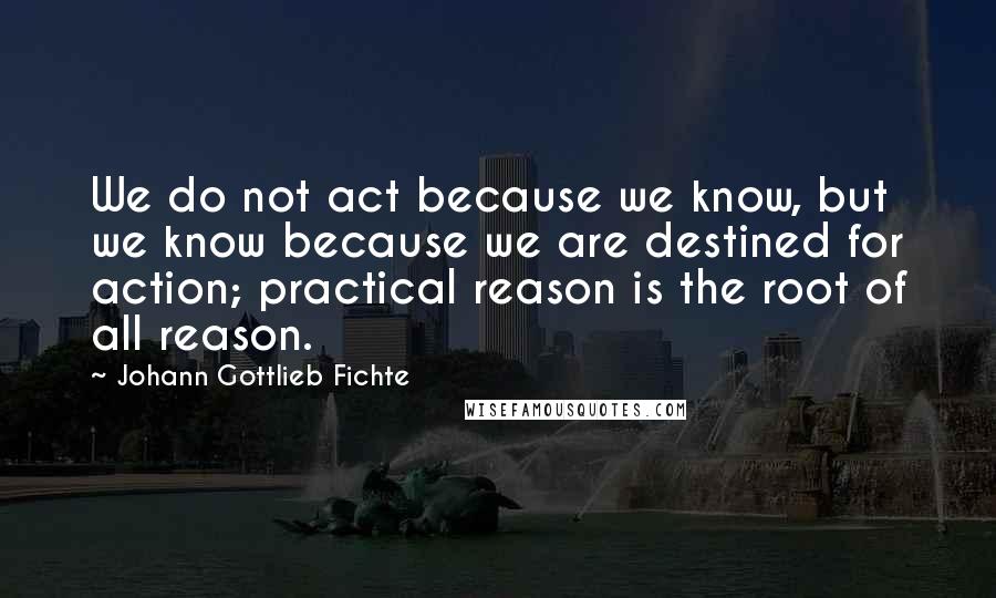 Johann Gottlieb Fichte Quotes: We do not act because we know, but we know because we are destined for action; practical reason is the root of all reason.