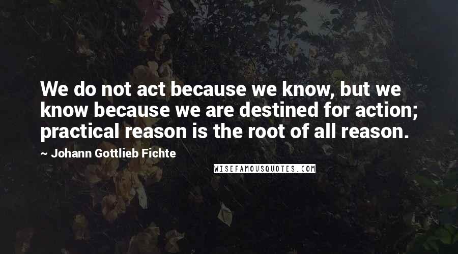 Johann Gottlieb Fichte Quotes: We do not act because we know, but we know because we are destined for action; practical reason is the root of all reason.