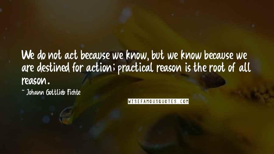 Johann Gottlieb Fichte Quotes: We do not act because we know, but we know because we are destined for action; practical reason is the root of all reason.