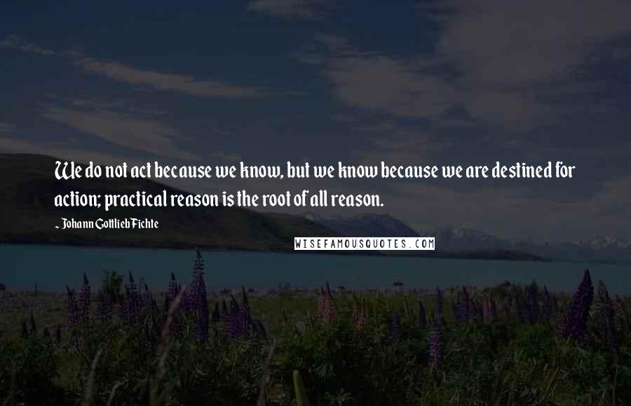 Johann Gottlieb Fichte Quotes: We do not act because we know, but we know because we are destined for action; practical reason is the root of all reason.