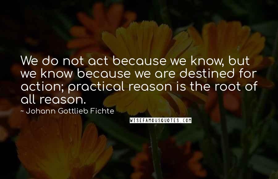 Johann Gottlieb Fichte Quotes: We do not act because we know, but we know because we are destined for action; practical reason is the root of all reason.