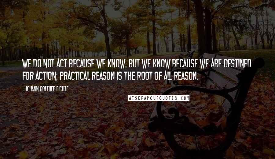 Johann Gottlieb Fichte Quotes: We do not act because we know, but we know because we are destined for action; practical reason is the root of all reason.